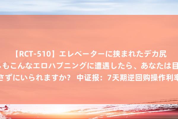 【RCT-510】エレベーターに挟まれたデカ尻女子校生をガン突き もしもこんなエロハプニングに遭遇したら、あなたは目の前の尻を犯さずにいられますか? 中证报:7天期逆回购操作利率下行,并不代表长债收益率下行空间翻开