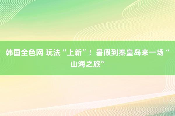 韩国全色网 玩法“上新”！暑假到秦皇岛来一场“山海之旅”