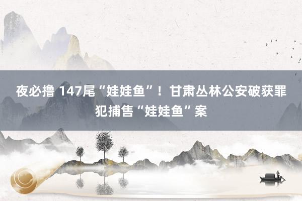 夜必撸 147尾“娃娃鱼”!甘肃丛林公安破获罪犯捕售“娃娃鱼”案