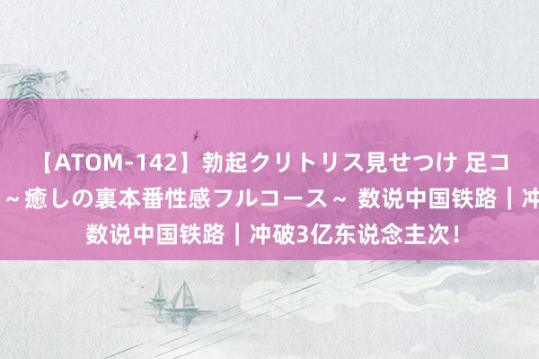 【ATOM-142】勃起クリトリス見せつけ 足コキ回春クリニック ～癒しの裏本番性感フルコース～ 数说中国铁路｜冲破3亿东说念主次！