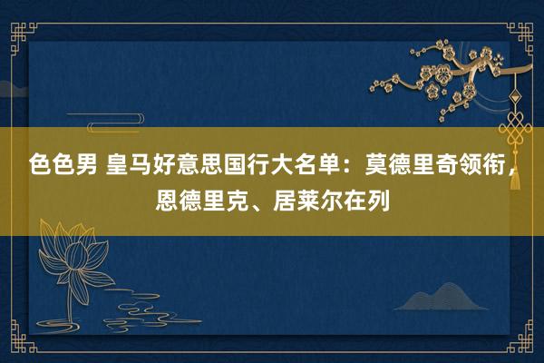 色色男 皇马好意思国行大名单:莫德里奇领衔,恩德里克、居莱尔在列