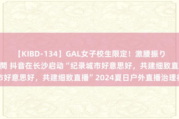 【KIBD-134】GAL女子校生限定！激腰振りロデオ騎乗位FUCK8時間 抖音在长沙启动“纪录城市好意思好，共建细致直播”2024夏日户外直播治理行为