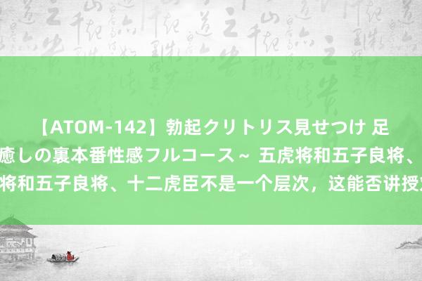 【ATOM-142】勃起クリトリス見せつけ 足コキ回春クリニック ～癒しの裏本番性感フルコース～ 五虎将和五子良将、十二虎臣不是一个层次，这能否讲授刘备最弱？