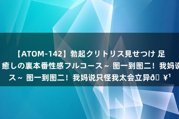 【ATOM-142】勃起クリトリス見せつけ 足コキ回春クリニック ~癒しの裏本番性感フルコース~ 图一到图二!我妈说只怪我太会立异?
