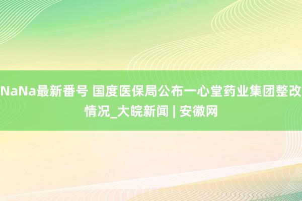 NaNa最新番号 国度医保局公布一心堂药业集团整改情况_大皖新闻 | 安徽网