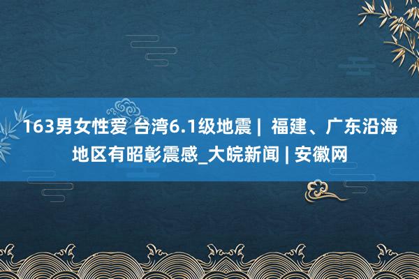 163男女性爱 台湾6.1级地震 | 福建、广东沿海地区有昭彰震感_大皖新闻 | 安徽网