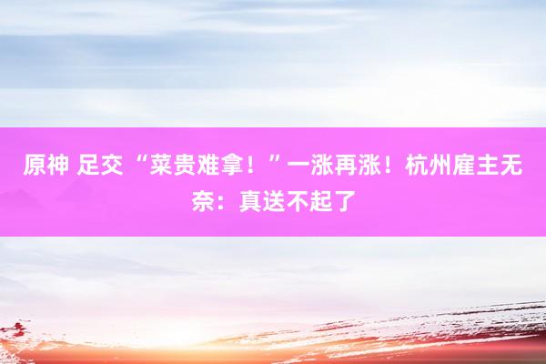 原神 足交 “菜贵难拿！”一涨再涨！杭州雇主无奈：真送不起了