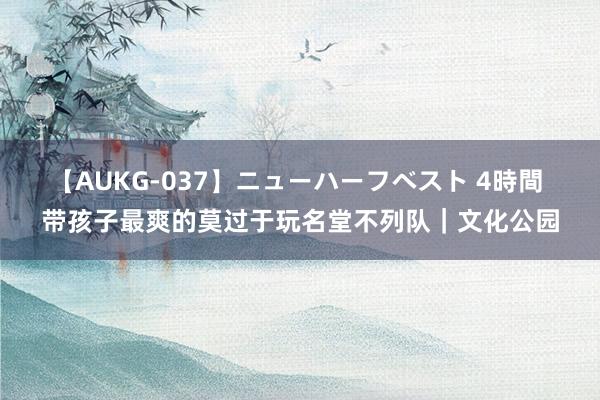 【AUKG-037】ニューハーフベスト 4時間 带孩子最爽的莫过于玩名堂不列队|文化公园