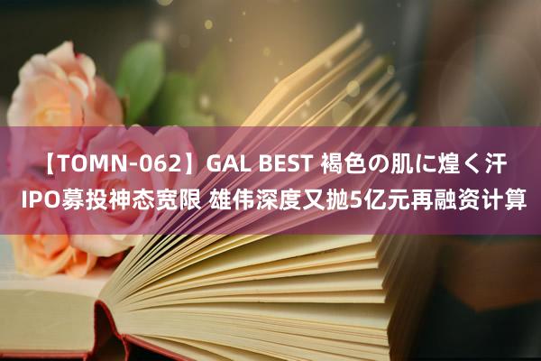 【TOMN-062】GAL BEST 褐色の肌に煌く汗 IPO募投神态宽限 雄伟深度又抛5亿元再融资计算