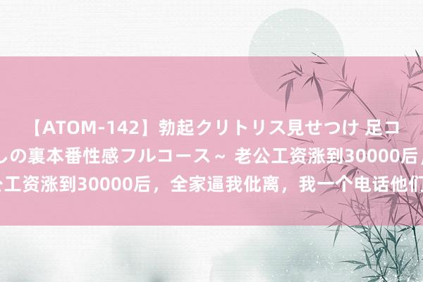 【ATOM-142】勃起クリトリス見せつけ 足コキ回春クリニック ～癒しの裏本番性感フルコース～ 老公工资涨到30000后，全家逼我仳离，我一个电话他们慌了