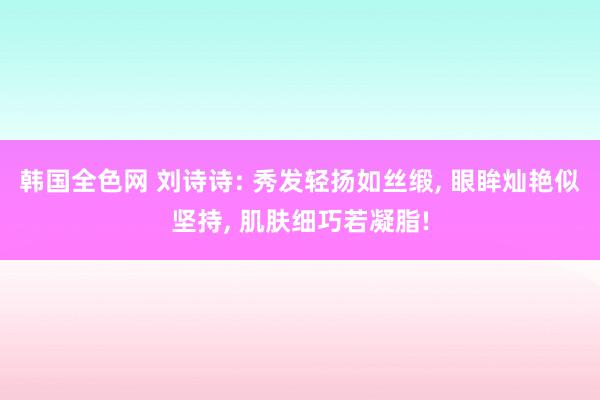 韩国全色网 刘诗诗: 秀发轻扬如丝缎， 眼眸灿艳似坚持， 肌肤细巧若凝脂!