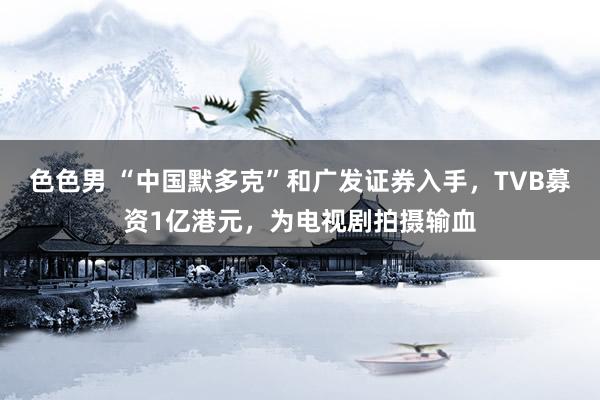 色色男 “中国默多克”和广发证券入手，TVB募资1亿港元，为电视剧拍摄输血