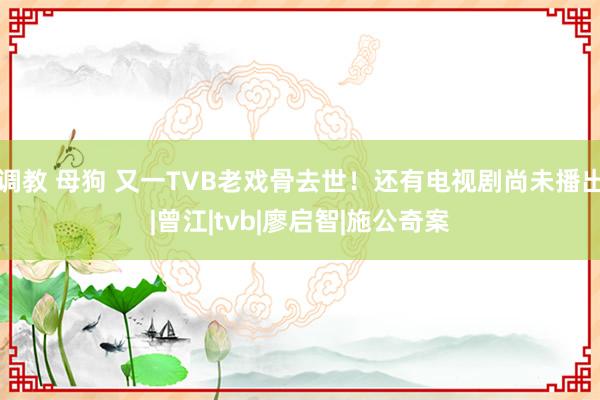 调教 母狗 又一TVB老戏骨去世！还有电视剧尚未播出|曾江|tvb|廖启智|施公奇案