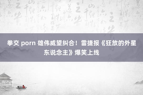 拳交 porn 雄伟威望纠合！雷捷报《狂放的外星东说念主》爆笑上线