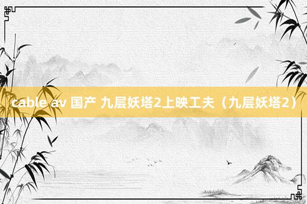 cable av 国产 九层妖塔2上映工夫（九层妖塔2）