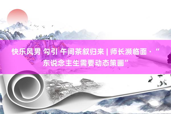 快乐风男 勾引 午间茶叙归来 | 师长濒临面 · “东说念主生需要动态策画”