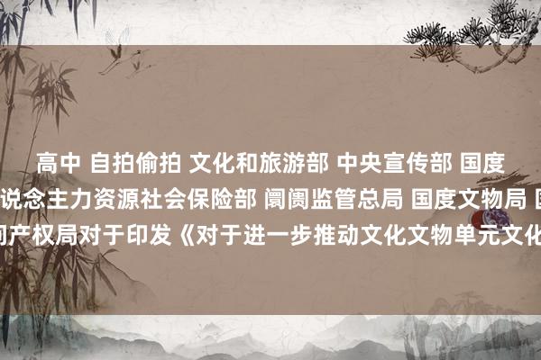 高中 自拍偷拍 文化和旅游部 中央宣传部 国度发展革新委 财政部 东说念主力资源社会保险部 阛阓监管总局 国度文物局 国度学问产权局对于印发《对于进一步推动文化文物单元文化创意产物开垦的多少措施》的奉告