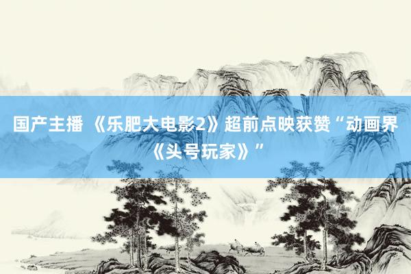 国产主播 《乐肥大电影2》超前点映获赞“动画界《头号玩家》”