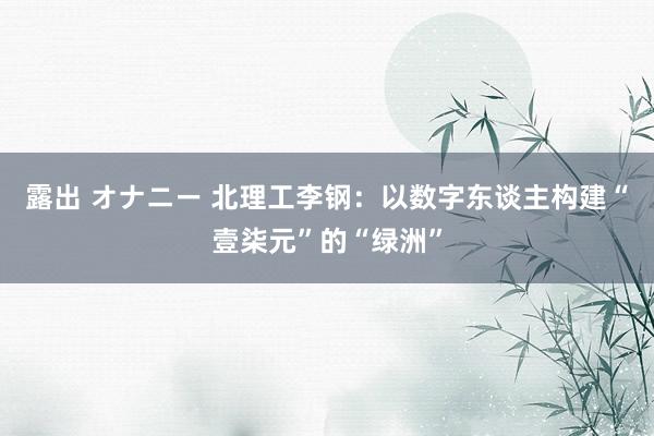 露出 オナニー 北理工李钢：以数字东谈主构建“壹柒元”的“绿洲”