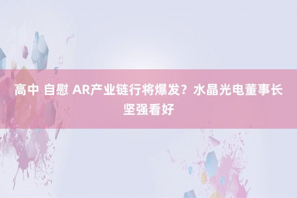 高中 自慰 AR产业链行将爆发？水晶光电董事长坚强看好