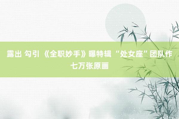 露出 勾引 《全职妙手》曝特辑 “处女座”团队作七万张原画