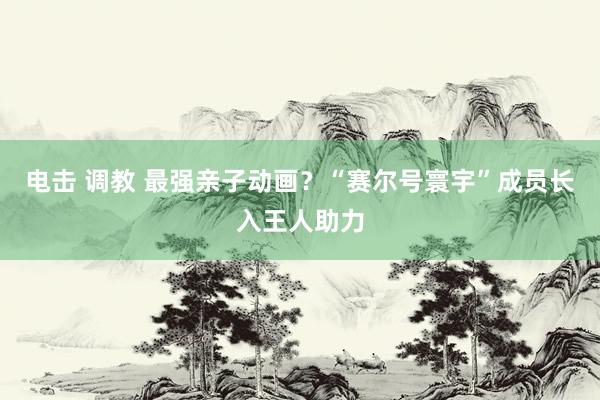 电击 调教 最强亲子动画？“赛尔号寰宇”成员长入王人助力
