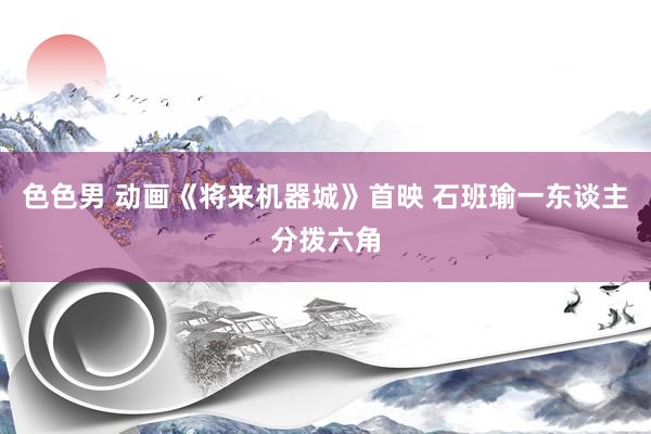 色色男 动画《将来机器城》首映 石班瑜一东谈主分拨六角