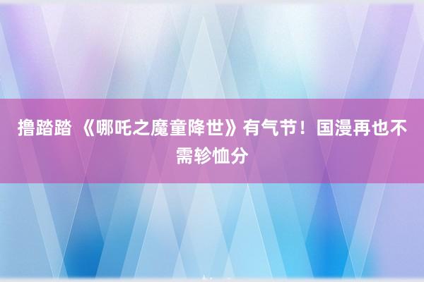 撸踏踏 《哪吒之魔童降世》有气节！国漫再也不需轸恤分