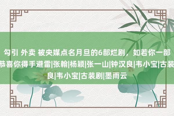 勾引 外卖 被央媒点名月旦的6部烂剧，如若你一部都没看，恭喜你得手避雷|张翰|杨颖|张一山|钟汉良|韦小宝|古装剧|墨雨云