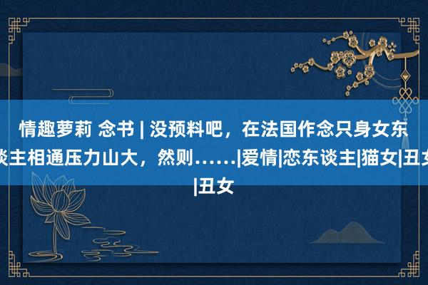情趣萝莉 念书 | 没预料吧，在法国作念只身女东谈主相通压力山大，然则……|爱情|恋东谈主|猫女|丑女