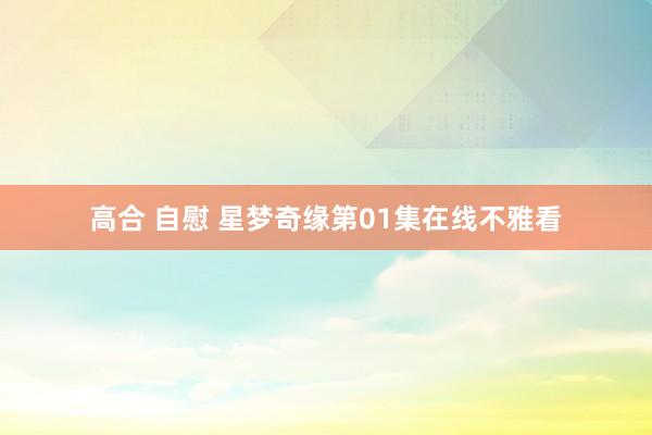 高合 自慰 星梦奇缘第01集在线不雅看