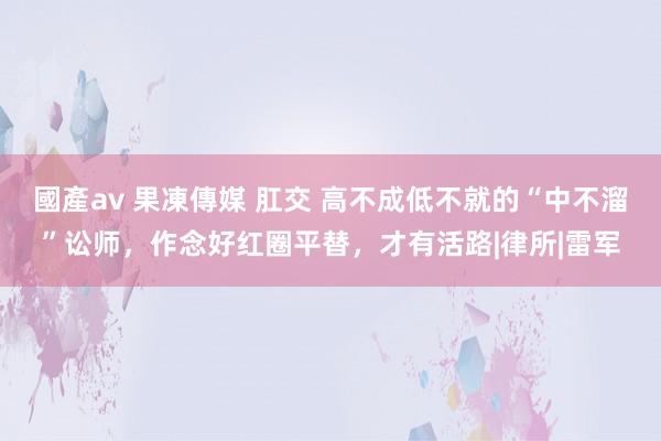 國產av 果凍傳媒 肛交 高不成低不就的“中不溜”讼师，作念好红圈平替，才有活路|律所|雷军