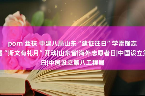 porn 丝袜 中建八局山东“建证往日”学雷锋志愿干事月暨“斯文有礼月”开动|山东省|海外志愿者日|中国设立第八工程局