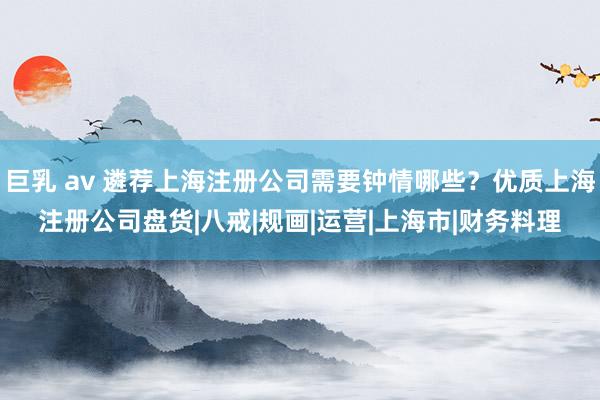 巨乳 av 遴荐上海注册公司需要钟情哪些？优质上海注册公司盘货|八戒|规画|运营|上海市|财务料理