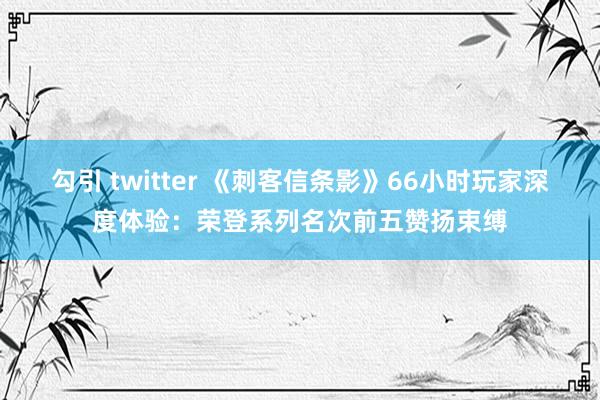 勾引 twitter 《刺客信条影》66小时玩家深度体验：荣登系列名次前五赞扬束缚