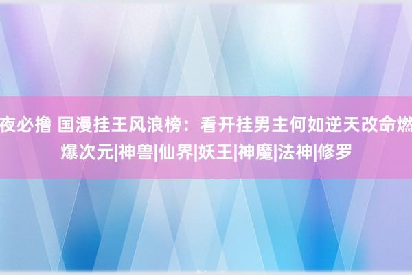 夜必撸 国漫挂王风浪榜：看开挂男主何如逆天改命燃爆次元|神兽|仙界|妖王|神魔|法神|修罗