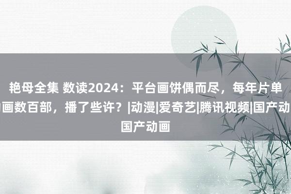 艳母全集 数读2024：平台画饼偶而尽，每年片单动画数百部，播了些许？|动漫|爱奇艺|腾讯视频|国产动画