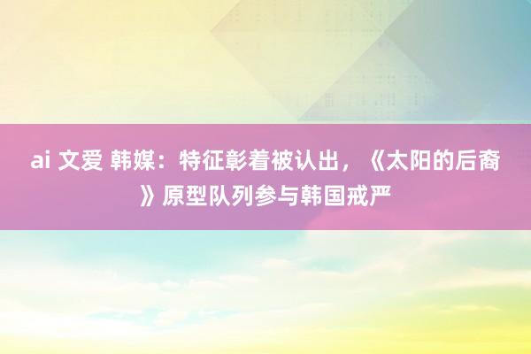 ai 文爱 韩媒：特征彰着被认出，《太阳的后裔》原型队列参与韩国戒严