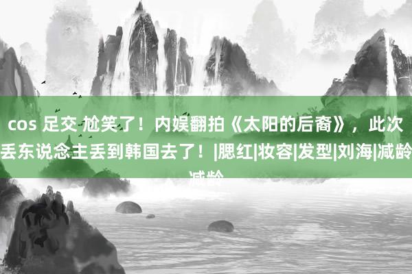 cos 足交 尬笑了！内娱翻拍《太阳的后裔》，此次丢东说念主丢到韩国去了！|腮红|妆容|发型|刘海|减龄