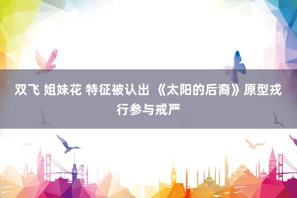 双飞 姐妹花 特征被认出 《太阳的后裔》原型戎行参与戒严