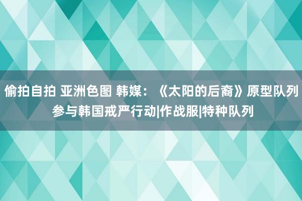 偷拍自拍 亚洲色图 韩媒：《太阳的后裔》原型队列 参与韩国戒严行动|作战服|特种队列