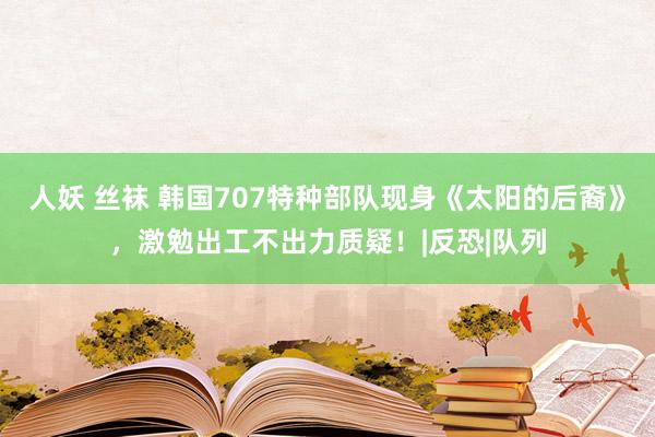 人妖 丝袜 韩国707特种部队现身《太阳的后裔》，激勉出工不出力质疑！|反恐|队列