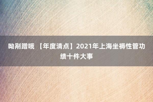 呦剐蹭哦 【年度清点】2021年上海坐褥性管功绩十件大事