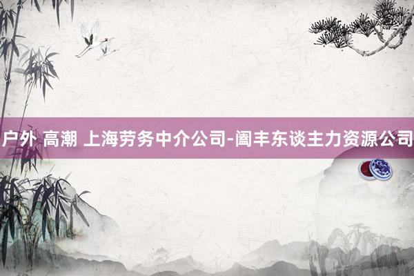 户外 高潮 上海劳务中介公司-阖丰东谈主力资源公司
