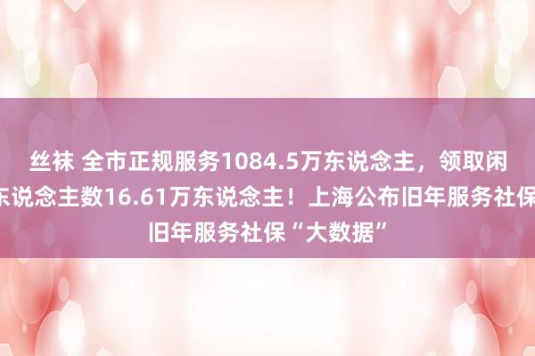 丝袜 全市正规服务1084.5万东说念主，领取闲隙保障金东说念主数16.61万东说念主！上海公布旧年服务社保“大数据”