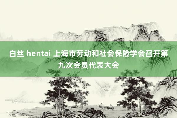 白丝 hentai 上海市劳动和社会保险学会召开第九次会员代表大会