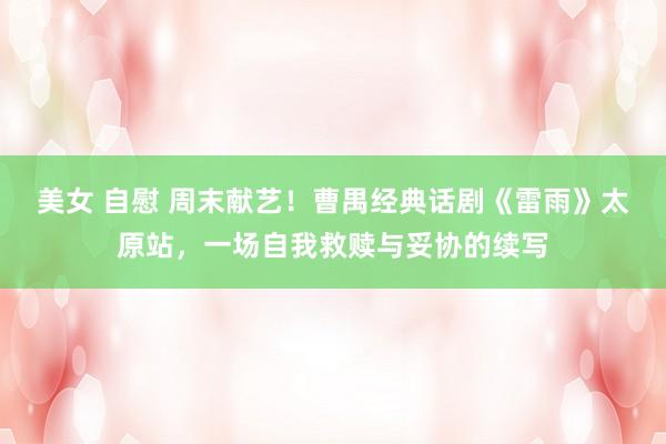 美女 自慰 周末献艺！曹禺经典话剧《雷雨》太原站，一场自我救赎与妥协的续写