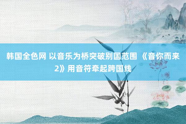 韩国全色网 以音乐为桥突破别国范围 《音你而来2》用音符牵起跨国线