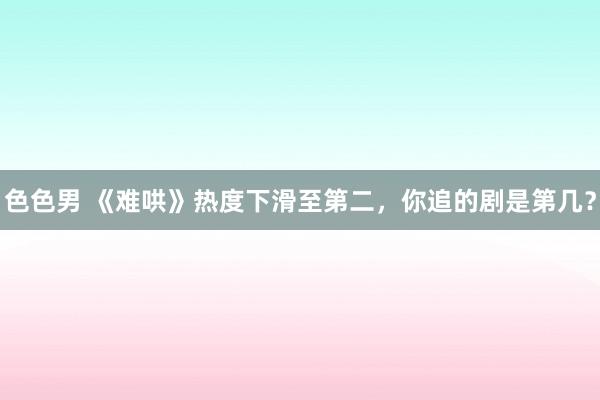 色色男 《难哄》热度下滑至第二，你追的剧是第几？