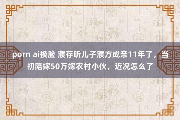 porn ai换脸 濮存昕儿子濮方成亲11年了,当初陪嫁50万嫁农村小伙,近况怎么了
